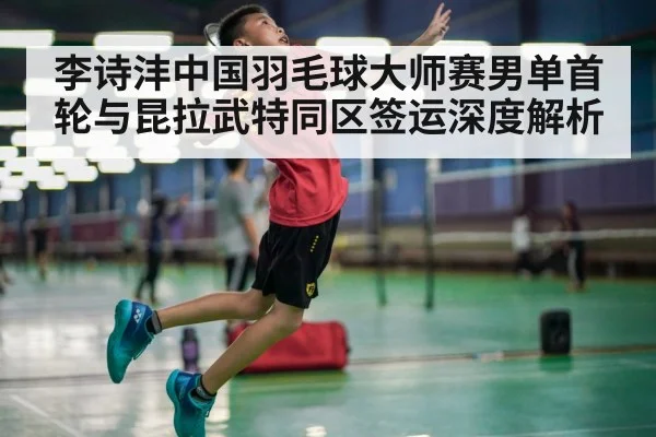 李诗沣中国羽毛球大师赛男单首轮与昆拉武特同区签运深度解析